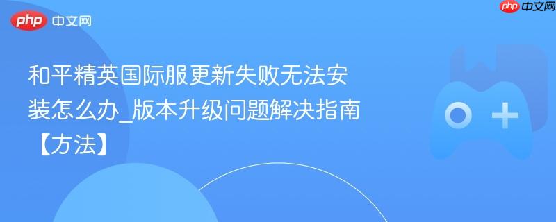 和平精英国际服更新失败无法安装怎么办_版本升级问题解决指南【方法】