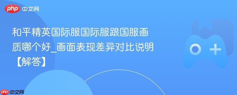 和平精英国际服国际服跟国服画质哪个好_画面表现差异对比说明【解答】
