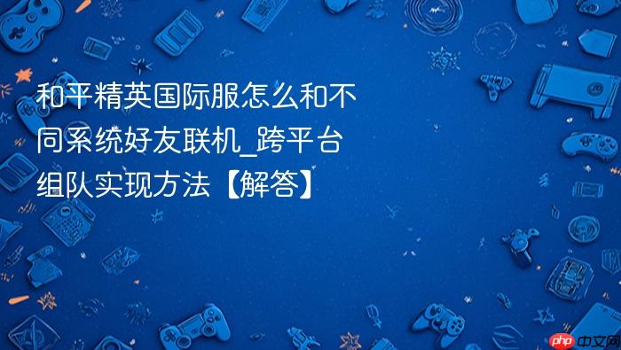 和平精英国际服怎么和不同系统好友联机_跨平台组队实现方法【解答】