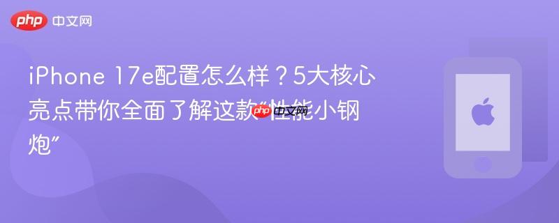 iphone 17e配置怎么样？5大核心亮点带你全面了解这款“性能小钢炮”