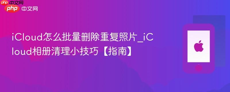 icloud怎么批量删除重复照片_icloud相册清理小技巧【指南】