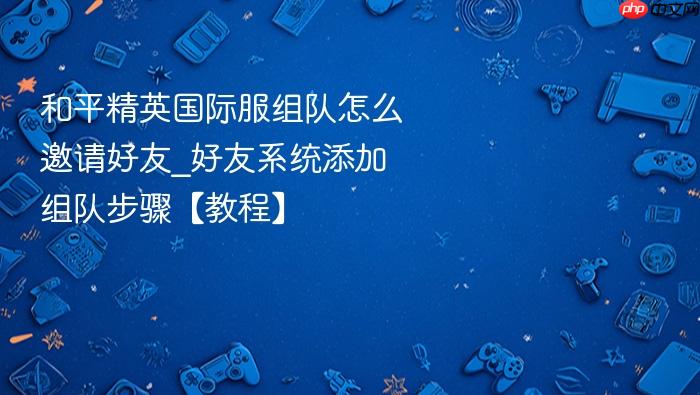 和平精英国际服组队怎么邀请好友_好友系统添加组队步骤【教程】