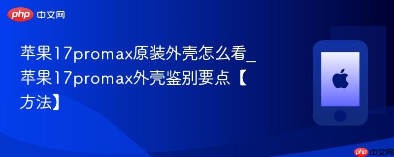 苹果17promax原装外壳怎么看_苹果17promax外壳鉴别要点【方法】