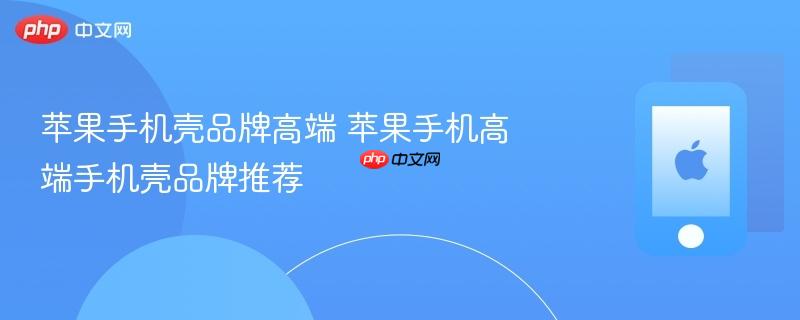 苹果手机壳品牌高端 苹果手机高端手机壳品牌推荐