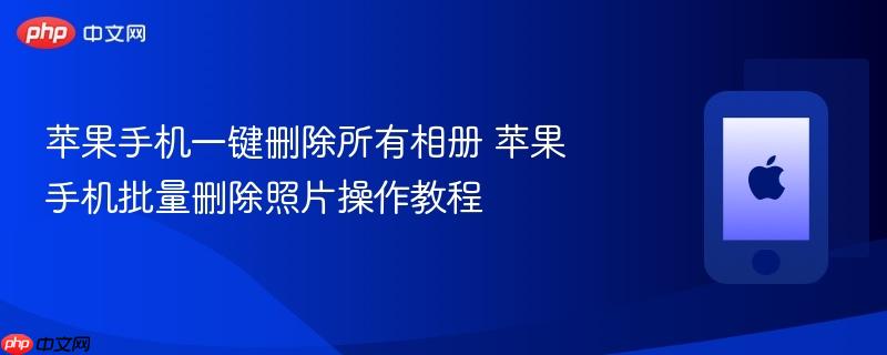 苹果手机一键删除所有相册 苹果手机批量删除照片操作教程