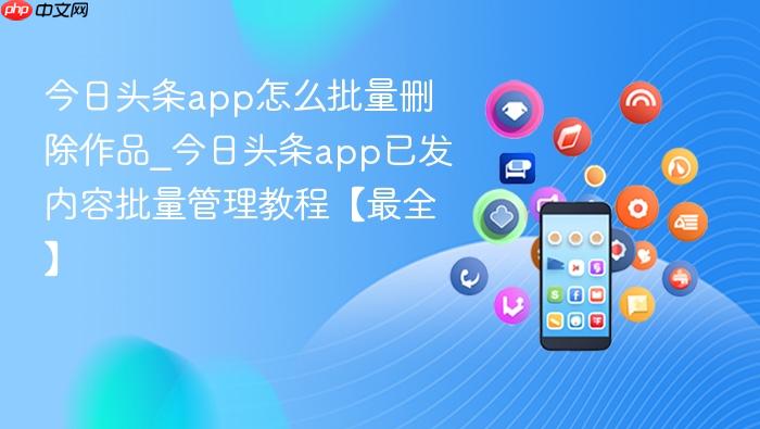 今日头条app怎么批量删除作品_今日头条app已发内容批量管理教程【最全】