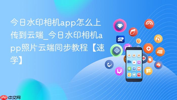 今日水印相机app怎么上传到云端_今日水印相机app照片云端同步教程【速学】