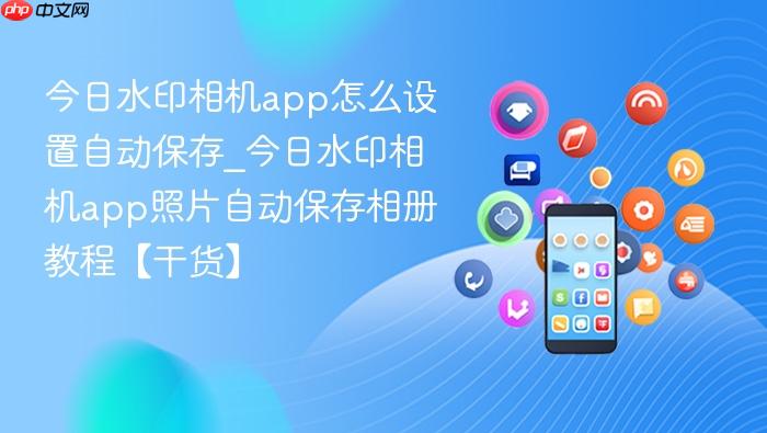 今日水印相机app怎么设置自动保存_今日水印相机app照片自动保存相册教程【干货】