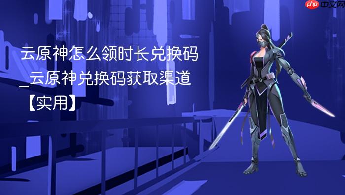 云原神怎么领时长兑换码_云原神兑换码获取渠道【实用】