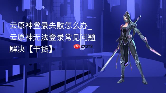 云原神登录失败怎么办_云原神无法登录常见问题解决【干货】