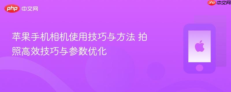 苹果手机相机使用技巧与方法 拍照高效技巧与参数优化