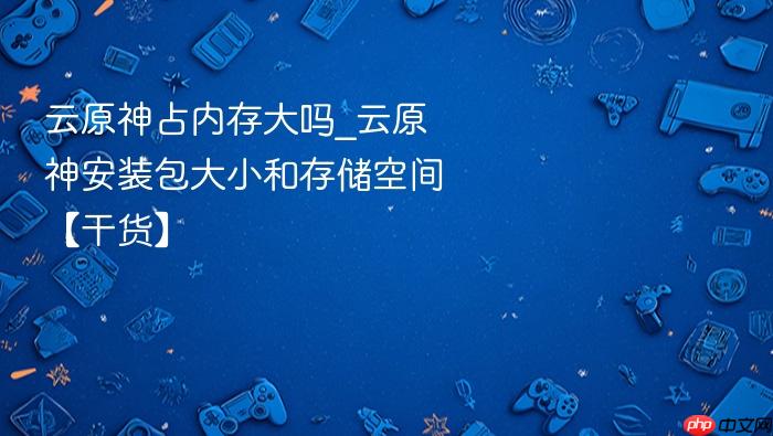云原神占内存大吗_云原神安装包大小和存储空间【干货】