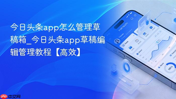 今日头条app怎么管理草稿箱_今日头条app草稿编辑管理教程【高效】