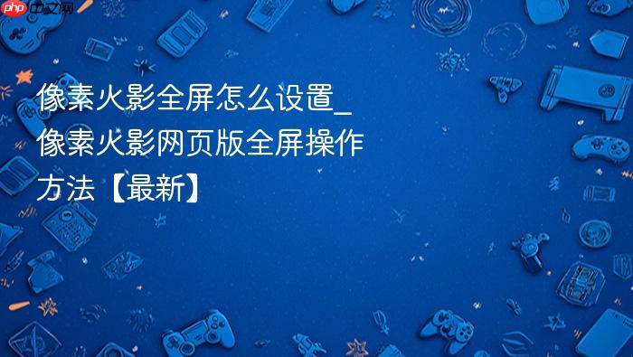 像素火影全屏怎么设置_像素火影网页版全屏操作方法【最新】
