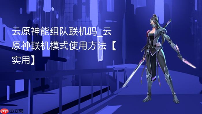 云原神能组队联机吗_云原神联机模式使用方法【实用】