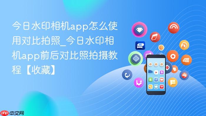 今日水印相机app怎么使用对比拍照_今日水印相机app前后对比照拍摄教程【收藏】