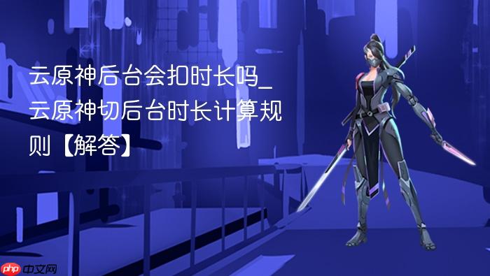 云原神后台会扣时长吗_云原神切后台时长计算规则【解答】