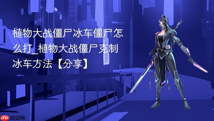 植物大战僵尸冰车僵尸怎么打_植物大战僵尸克制冰车方法【分享】