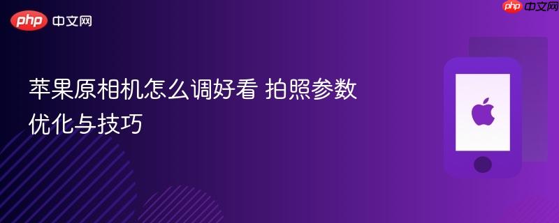 苹果原相机怎么调好看 拍照参数优化与技巧