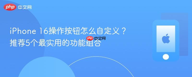 iphone 16操作按钮怎么自定义？推荐5个最实用的功能组合