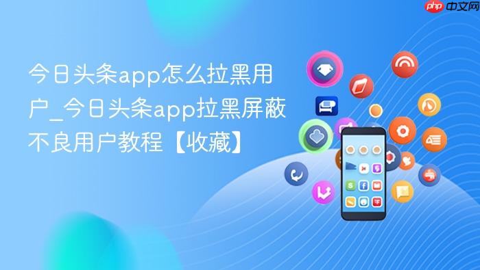 今日头条app怎么拉黑用户_今日头条app拉黑屏蔽不良用户教程【收藏】