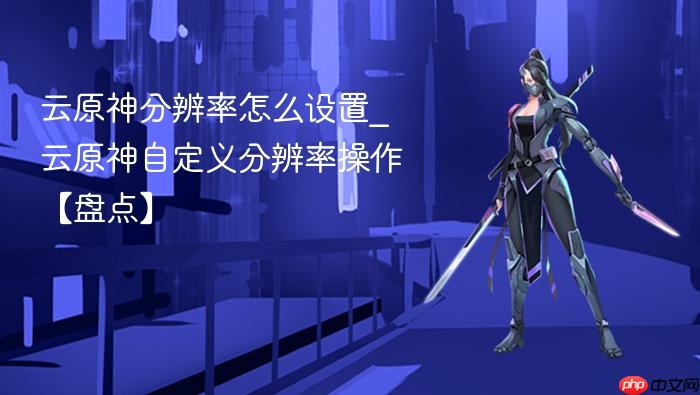 云原神分辨率怎么设置_云原神自定义分辨率操作【盘点】