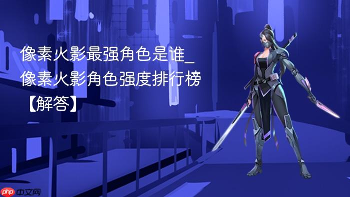 像素火影最强角色是谁_像素火影角色强度排行榜【解答】