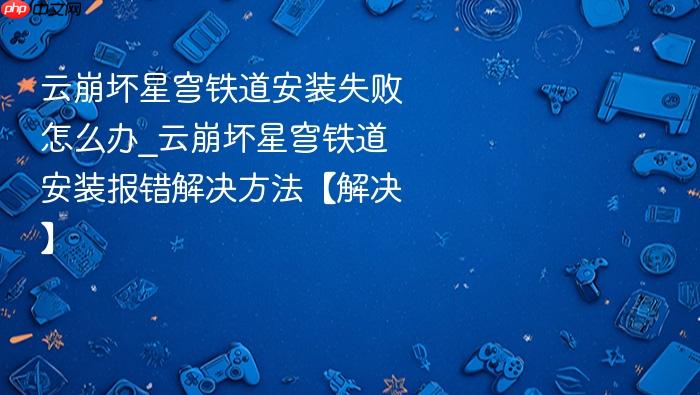 云崩坏星穹铁道安装失败怎么办_云崩坏星穹铁道安装报错解决方法【解决】