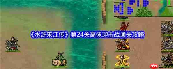 水浒宋江传手游攻略高俅迎击战 水浒宋江传第24关高俅迎击战通关攻略