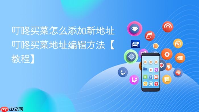 叮咚买菜怎么添加新地址 叮咚买菜地址编辑方法【教程】