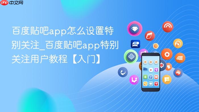 百度贴吧app怎么设置特别关注_百度贴吧app特别关注用户教程【入门】