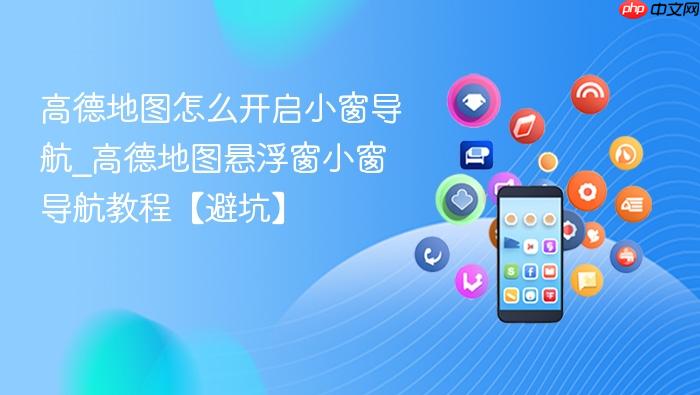 高德地图怎么开启小窗导航_高德地图悬浮窗小窗导航教程【避坑】