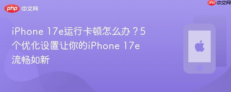 iphone 17e运行卡顿怎么办？5个优化设置让你的iphone 17e流畅如新