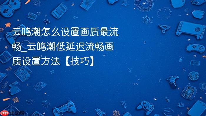 云鸣潮怎么设置画质最流畅_云鸣潮低延迟流畅画质设置方法【技巧】