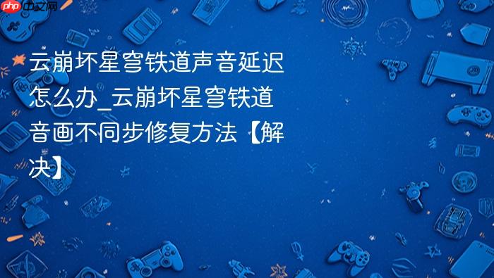 云崩坏星穹铁道声音延迟怎么办_云崩坏星穹铁道音画不同步修复方法【解决】