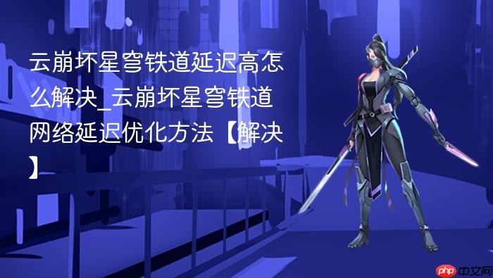云崩坏星穹铁道延迟高怎么解决_云崩坏星穹铁道网络延迟优化方法【解决】
